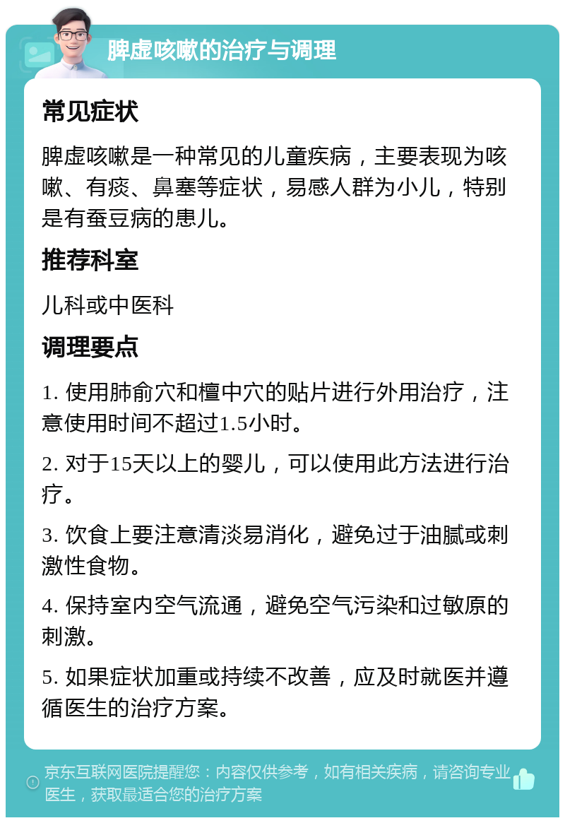 脾虚咳嗽的治疗与调理 常见症状 脾虚咳嗽是一种常见的儿童疾病，主要表现为咳嗽、有痰、鼻塞等症状，易感人群为小儿，特别是有蚕豆病的患儿。 推荐科室 儿科或中医科 调理要点 1. 使用肺俞穴和檀中穴的贴片进行外用治疗，注意使用时间不超过1.5小时。 2. 对于15天以上的婴儿，可以使用此方法进行治疗。 3. 饮食上要注意清淡易消化，避免过于油腻或刺激性食物。 4. 保持室内空气流通，避免空气污染和过敏原的刺激。 5. 如果症状加重或持续不改善，应及时就医并遵循医生的治疗方案。