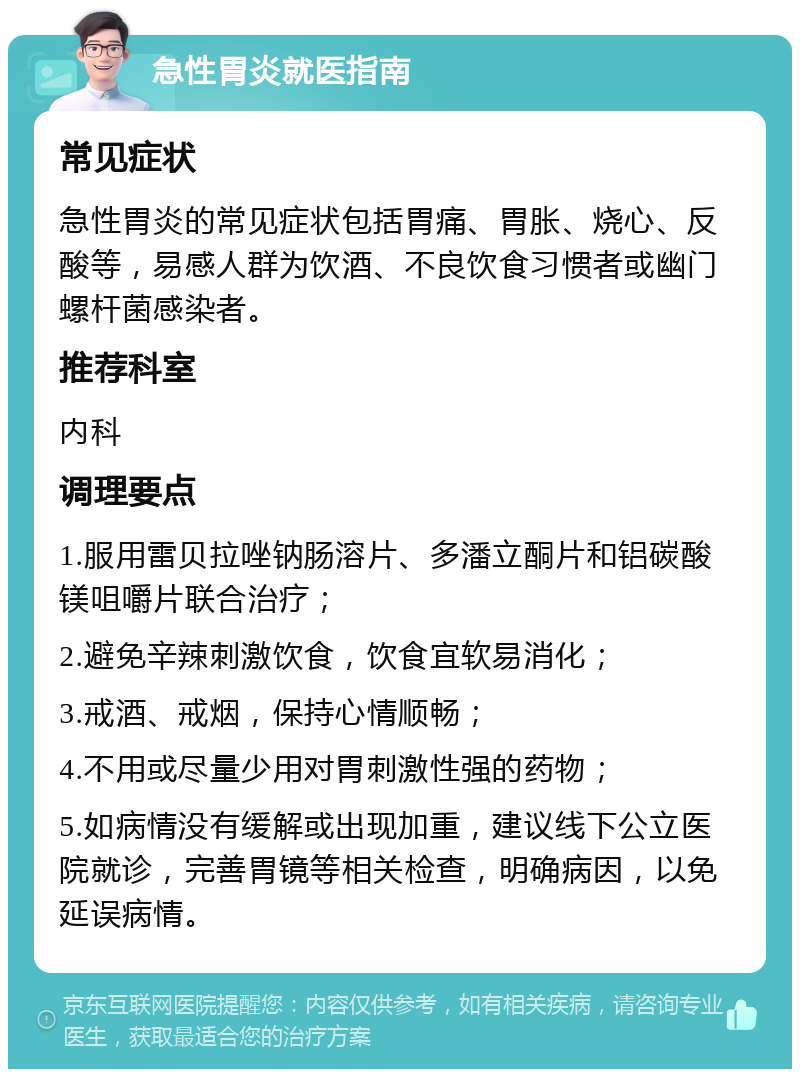 急性胃炎就医指南 常见症状 急性胃炎的常见症状包括胃痛、胃胀、烧心、反酸等，易感人群为饮酒、不良饮食习惯者或幽门螺杆菌感染者。 推荐科室 内科 调理要点 1.服用雷贝拉唑钠肠溶片、多潘立酮片和铝碳酸镁咀嚼片联合治疗； 2.避免辛辣刺激饮食，饮食宜软易消化； 3.戒酒、戒烟，保持心情顺畅； 4.不用或尽量少用对胃刺激性强的药物； 5.如病情没有缓解或出现加重，建议线下公立医院就诊，完善胃镜等相关检查，明确病因，以免延误病情。