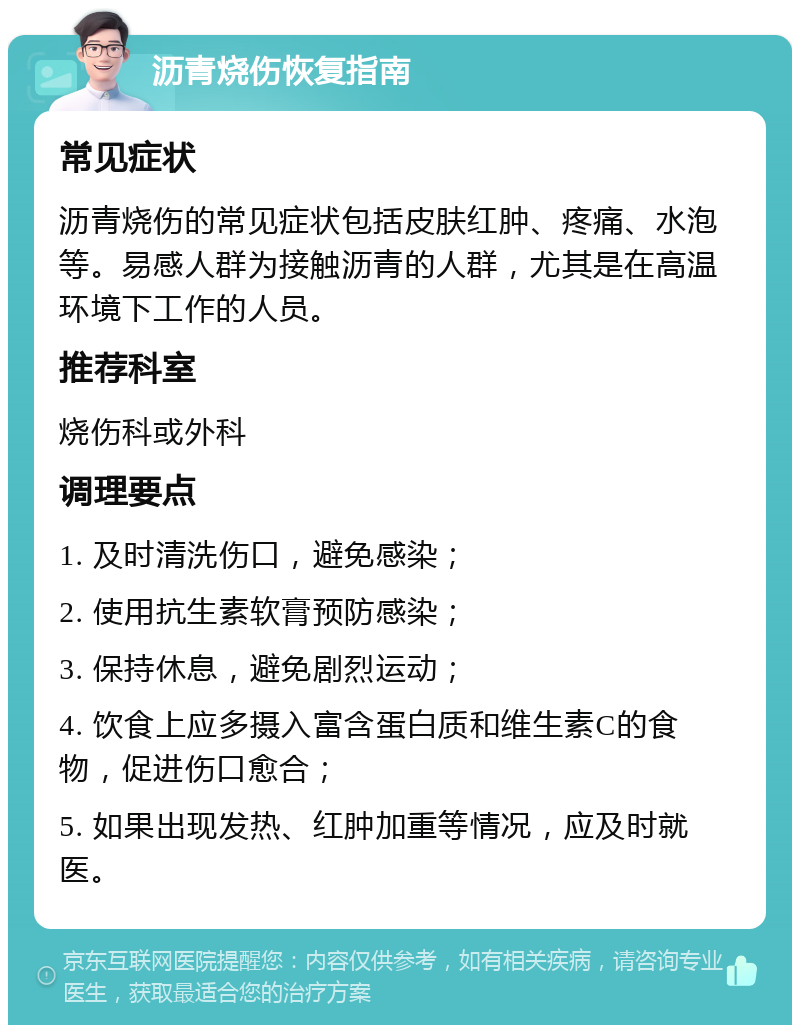 沥青烧伤恢复指南 常见症状 沥青烧伤的常见症状包括皮肤红肿、疼痛、水泡等。易感人群为接触沥青的人群，尤其是在高温环境下工作的人员。 推荐科室 烧伤科或外科 调理要点 1. 及时清洗伤口，避免感染； 2. 使用抗生素软膏预防感染； 3. 保持休息，避免剧烈运动； 4. 饮食上应多摄入富含蛋白质和维生素C的食物，促进伤口愈合； 5. 如果出现发热、红肿加重等情况，应及时就医。