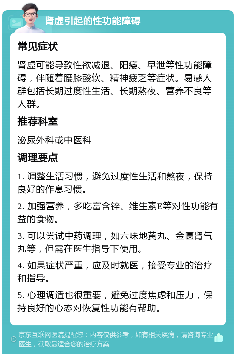 肾虚引起的性功能障碍 常见症状 肾虚可能导致性欲减退、阳痿、早泄等性功能障碍，伴随着腰膝酸软、精神疲乏等症状。易感人群包括长期过度性生活、长期熬夜、营养不良等人群。 推荐科室 泌尿外科或中医科 调理要点 1. 调整生活习惯，避免过度性生活和熬夜，保持良好的作息习惯。 2. 加强营养，多吃富含锌、维生素E等对性功能有益的食物。 3. 可以尝试中药调理，如六味地黄丸、金匮肾气丸等，但需在医生指导下使用。 4. 如果症状严重，应及时就医，接受专业的治疗和指导。 5. 心理调适也很重要，避免过度焦虑和压力，保持良好的心态对恢复性功能有帮助。