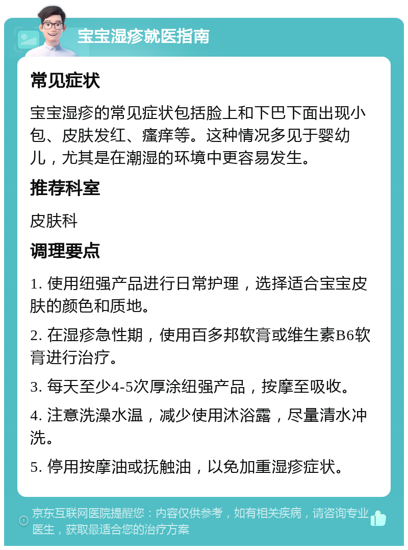 宝宝湿疹就医指南 常见症状 宝宝湿疹的常见症状包括脸上和下巴下面出现小包、皮肤发红、瘙痒等。这种情况多见于婴幼儿，尤其是在潮湿的环境中更容易发生。 推荐科室 皮肤科 调理要点 1. 使用纽强产品进行日常护理，选择适合宝宝皮肤的颜色和质地。 2. 在湿疹急性期，使用百多邦软膏或维生素B6软膏进行治疗。 3. 每天至少4-5次厚涂纽强产品，按摩至吸收。 4. 注意洗澡水温，减少使用沐浴露，尽量清水冲洗。 5. 停用按摩油或抚触油，以免加重湿疹症状。