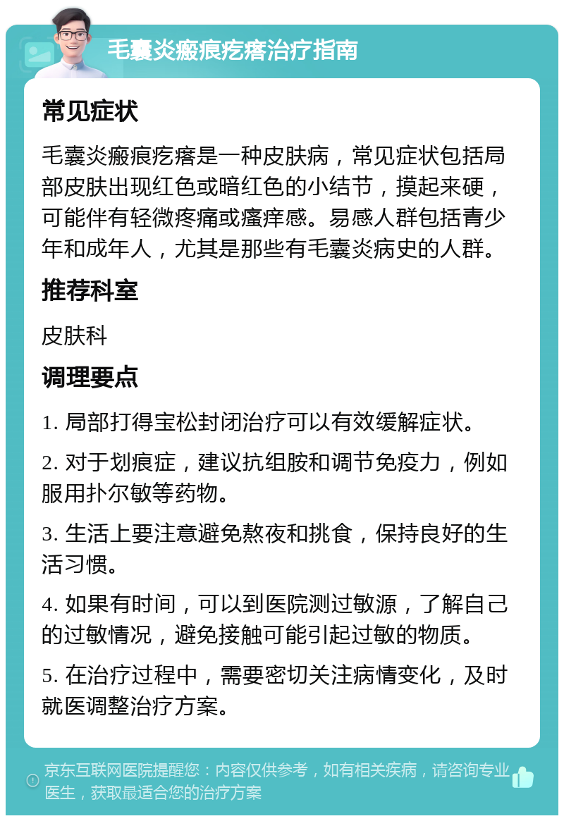 毛囊炎瘢痕疙瘩治疗指南 常见症状 毛囊炎瘢痕疙瘩是一种皮肤病，常见症状包括局部皮肤出现红色或暗红色的小结节，摸起来硬，可能伴有轻微疼痛或瘙痒感。易感人群包括青少年和成年人，尤其是那些有毛囊炎病史的人群。 推荐科室 皮肤科 调理要点 1. 局部打得宝松封闭治疗可以有效缓解症状。 2. 对于划痕症，建议抗组胺和调节免疫力，例如服用扑尔敏等药物。 3. 生活上要注意避免熬夜和挑食，保持良好的生活习惯。 4. 如果有时间，可以到医院测过敏源，了解自己的过敏情况，避免接触可能引起过敏的物质。 5. 在治疗过程中，需要密切关注病情变化，及时就医调整治疗方案。