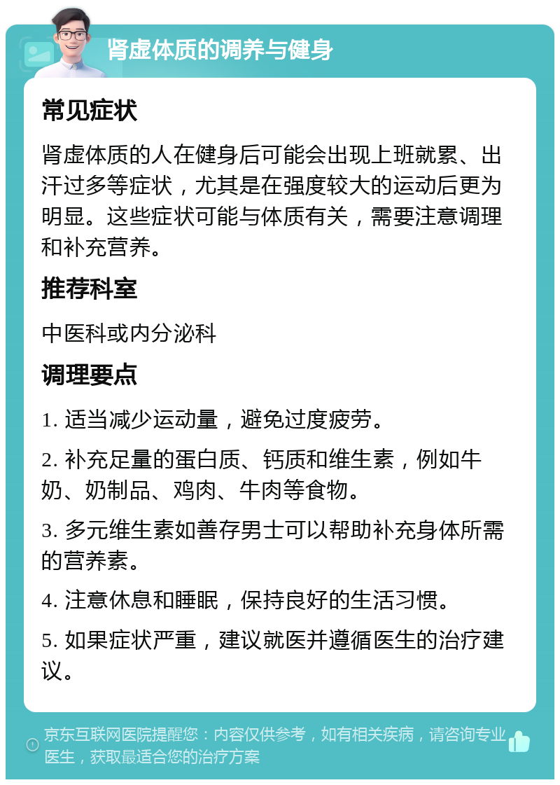 肾虚体质的调养与健身 常见症状 肾虚体质的人在健身后可能会出现上班就累、出汗过多等症状，尤其是在强度较大的运动后更为明显。这些症状可能与体质有关，需要注意调理和补充营养。 推荐科室 中医科或内分泌科 调理要点 1. 适当减少运动量，避免过度疲劳。 2. 补充足量的蛋白质、钙质和维生素，例如牛奶、奶制品、鸡肉、牛肉等食物。 3. 多元维生素如善存男士可以帮助补充身体所需的营养素。 4. 注意休息和睡眠，保持良好的生活习惯。 5. 如果症状严重，建议就医并遵循医生的治疗建议。