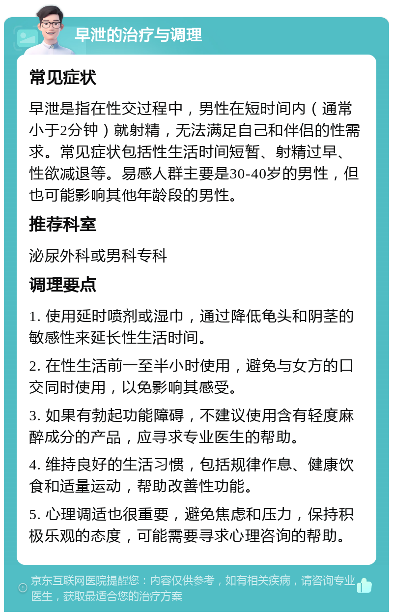 早泄的治疗与调理 常见症状 早泄是指在性交过程中，男性在短时间内（通常小于2分钟）就射精，无法满足自己和伴侣的性需求。常见症状包括性生活时间短暂、射精过早、性欲减退等。易感人群主要是30-40岁的男性，但也可能影响其他年龄段的男性。 推荐科室 泌尿外科或男科专科 调理要点 1. 使用延时喷剂或湿巾，通过降低龟头和阴茎的敏感性来延长性生活时间。 2. 在性生活前一至半小时使用，避免与女方的口交同时使用，以免影响其感受。 3. 如果有勃起功能障碍，不建议使用含有轻度麻醉成分的产品，应寻求专业医生的帮助。 4. 维持良好的生活习惯，包括规律作息、健康饮食和适量运动，帮助改善性功能。 5. 心理调适也很重要，避免焦虑和压力，保持积极乐观的态度，可能需要寻求心理咨询的帮助。