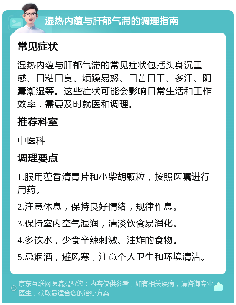 湿热内蕴与肝郁气滞的调理指南 常见症状 湿热内蕴与肝郁气滞的常见症状包括头身沉重感、口粘口臭、烦躁易怒、口苦口干、多汗、阴囊潮湿等。这些症状可能会影响日常生活和工作效率，需要及时就医和调理。 推荐科室 中医科 调理要点 1.服用藿香清胃片和小柴胡颗粒，按照医嘱进行用药。 2.注意休息，保持良好情绪，规律作息。 3.保持室内空气湿润，清淡饮食易消化。 4.多饮水，少食辛辣刺激、油炸的食物。 5.忌烟酒，避风寒，注意个人卫生和环境清洁。