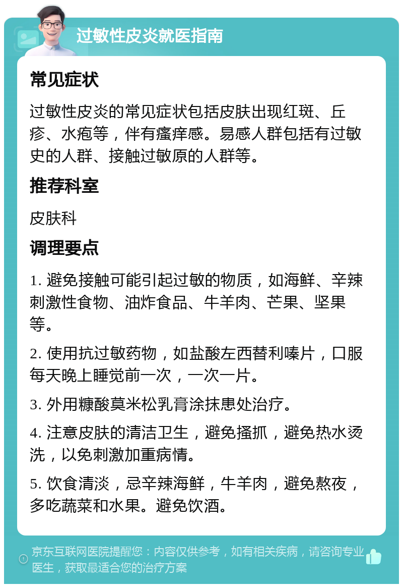 过敏性皮炎就医指南 常见症状 过敏性皮炎的常见症状包括皮肤出现红斑、丘疹、水疱等，伴有瘙痒感。易感人群包括有过敏史的人群、接触过敏原的人群等。 推荐科室 皮肤科 调理要点 1. 避免接触可能引起过敏的物质，如海鲜、辛辣刺激性食物、油炸食品、牛羊肉、芒果、坚果等。 2. 使用抗过敏药物，如盐酸左西替利嗪片，口服每天晚上睡觉前一次，一次一片。 3. 外用糠酸莫米松乳膏涂抹患处治疗。 4. 注意皮肤的清洁卫生，避免搔抓，避免热水烫洗，以免刺激加重病情。 5. 饮食清淡，忌辛辣海鲜，牛羊肉，避免熬夜，多吃蔬菜和水果。避免饮酒。