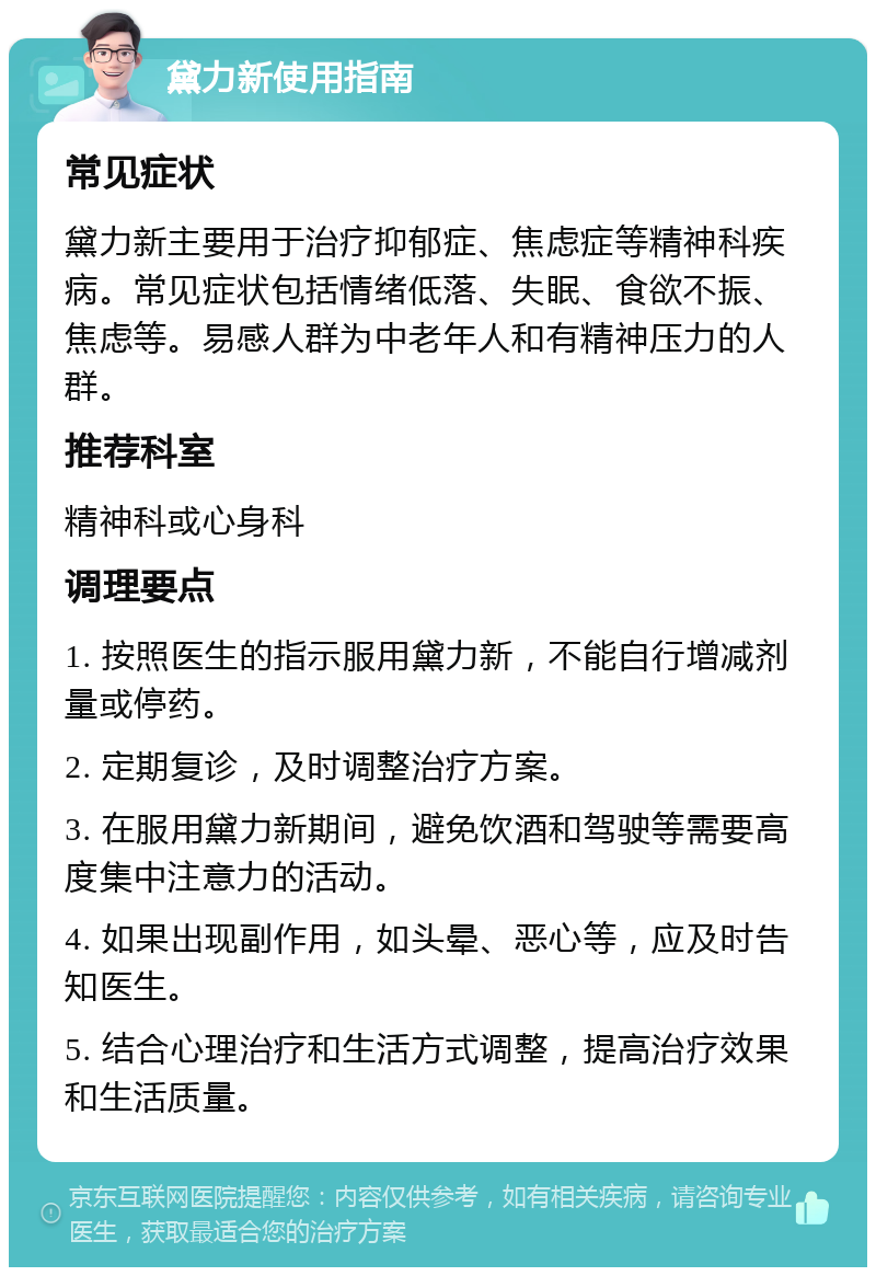 黛力新使用指南 常见症状 黛力新主要用于治疗抑郁症、焦虑症等精神科疾病。常见症状包括情绪低落、失眠、食欲不振、焦虑等。易感人群为中老年人和有精神压力的人群。 推荐科室 精神科或心身科 调理要点 1. 按照医生的指示服用黛力新，不能自行增减剂量或停药。 2. 定期复诊，及时调整治疗方案。 3. 在服用黛力新期间，避免饮酒和驾驶等需要高度集中注意力的活动。 4. 如果出现副作用，如头晕、恶心等，应及时告知医生。 5. 结合心理治疗和生活方式调整，提高治疗效果和生活质量。