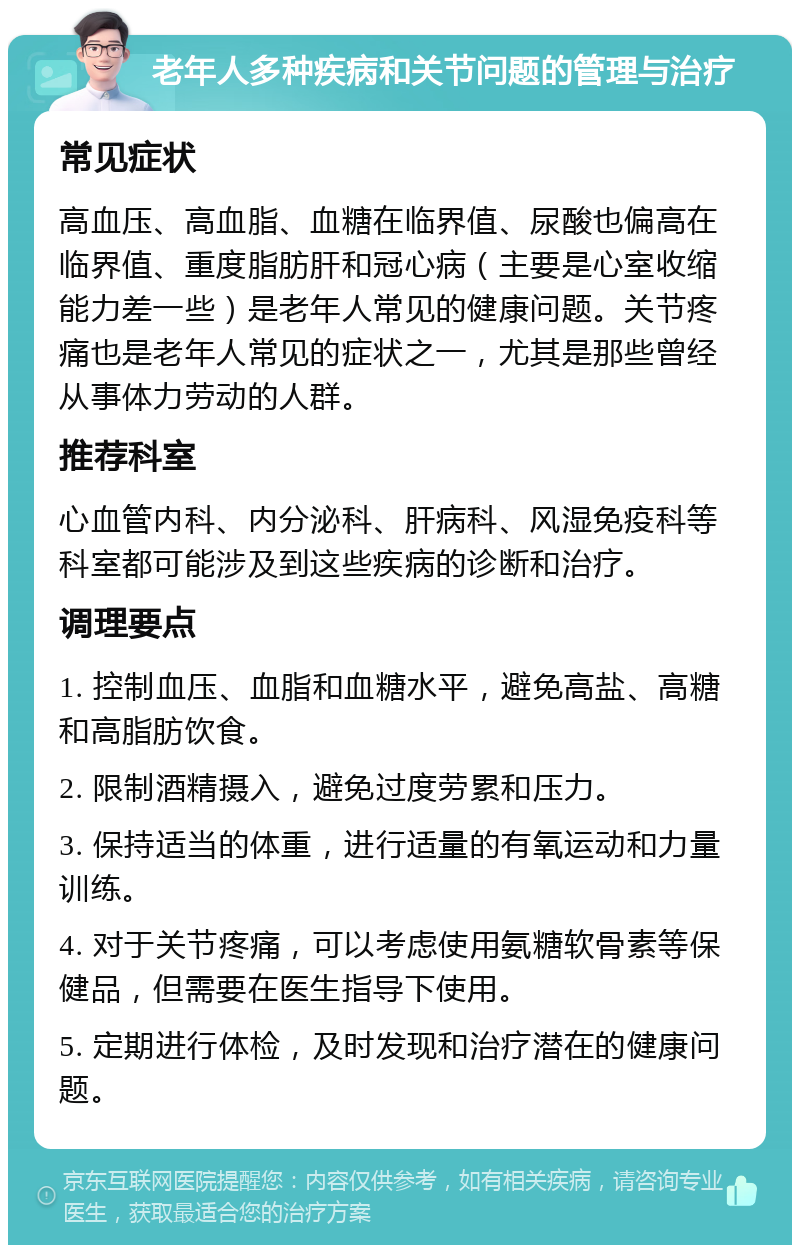 老年人多种疾病和关节问题的管理与治疗 常见症状 高血压、高血脂、血糖在临界值、尿酸也偏高在临界值、重度脂肪肝和冠心病（主要是心室收缩能力差一些）是老年人常见的健康问题。关节疼痛也是老年人常见的症状之一，尤其是那些曾经从事体力劳动的人群。 推荐科室 心血管内科、内分泌科、肝病科、风湿免疫科等科室都可能涉及到这些疾病的诊断和治疗。 调理要点 1. 控制血压、血脂和血糖水平，避免高盐、高糖和高脂肪饮食。 2. 限制酒精摄入，避免过度劳累和压力。 3. 保持适当的体重，进行适量的有氧运动和力量训练。 4. 对于关节疼痛，可以考虑使用氨糖软骨素等保健品，但需要在医生指导下使用。 5. 定期进行体检，及时发现和治疗潜在的健康问题。