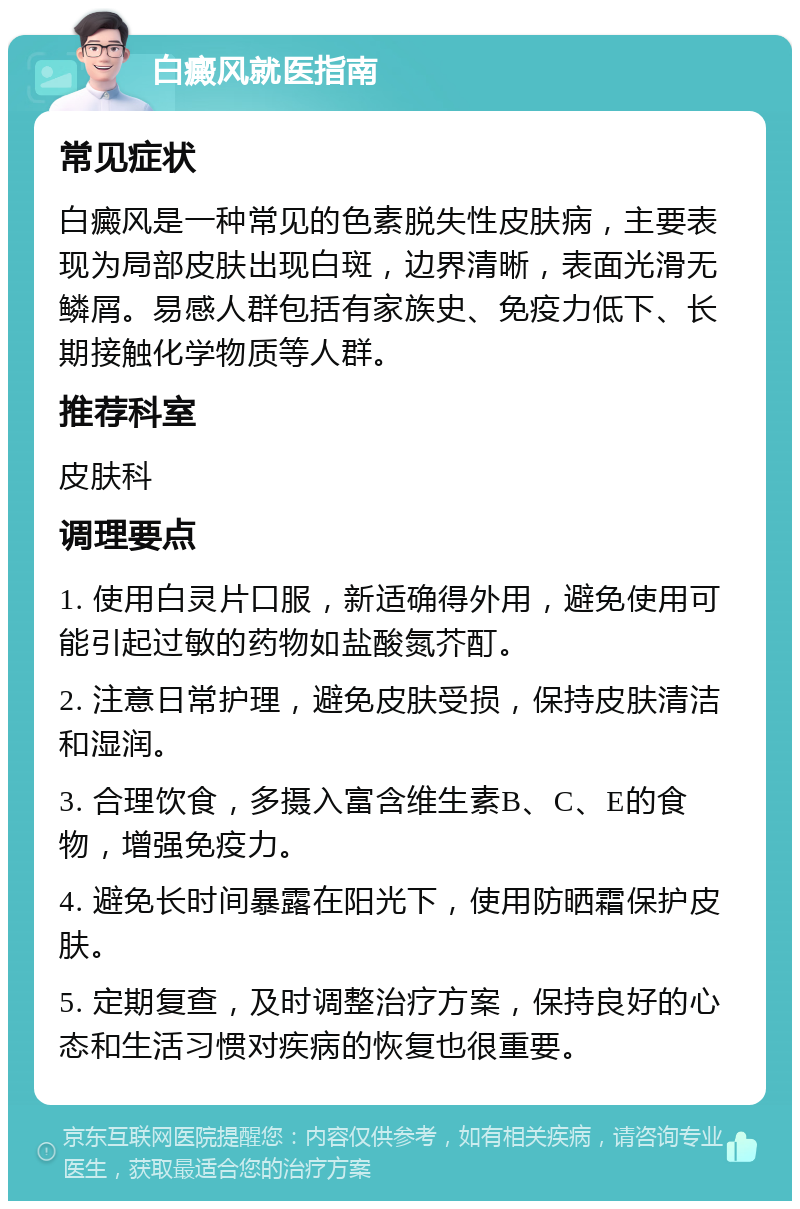 白癜风就医指南 常见症状 白癜风是一种常见的色素脱失性皮肤病，主要表现为局部皮肤出现白斑，边界清晰，表面光滑无鳞屑。易感人群包括有家族史、免疫力低下、长期接触化学物质等人群。 推荐科室 皮肤科 调理要点 1. 使用白灵片口服，新适确得外用，避免使用可能引起过敏的药物如盐酸氮芥酊。 2. 注意日常护理，避免皮肤受损，保持皮肤清洁和湿润。 3. 合理饮食，多摄入富含维生素B、C、E的食物，增强免疫力。 4. 避免长时间暴露在阳光下，使用防晒霜保护皮肤。 5. 定期复查，及时调整治疗方案，保持良好的心态和生活习惯对疾病的恢复也很重要。