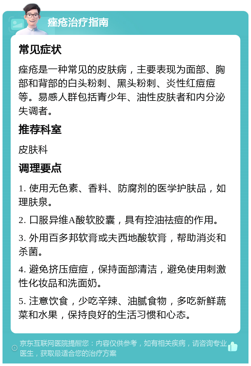 痤疮治疗指南 常见症状 痤疮是一种常见的皮肤病，主要表现为面部、胸部和背部的白头粉刺、黑头粉刺、炎性红痘痘等。易感人群包括青少年、油性皮肤者和内分泌失调者。 推荐科室 皮肤科 调理要点 1. 使用无色素、香料、防腐剂的医学护肤品，如理肤泉。 2. 口服异维A酸软胶囊，具有控油祛痘的作用。 3. 外用百多邦软膏或夫西地酸软膏，帮助消炎和杀菌。 4. 避免挤压痘痘，保持面部清洁，避免使用刺激性化妆品和洗面奶。 5. 注意饮食，少吃辛辣、油腻食物，多吃新鲜蔬菜和水果，保持良好的生活习惯和心态。