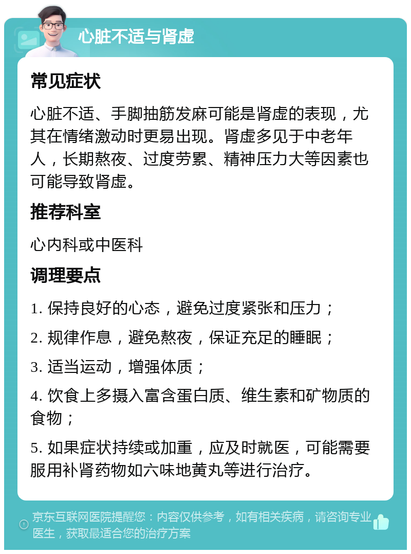 心脏不适与肾虚 常见症状 心脏不适、手脚抽筋发麻可能是肾虚的表现，尤其在情绪激动时更易出现。肾虚多见于中老年人，长期熬夜、过度劳累、精神压力大等因素也可能导致肾虚。 推荐科室 心内科或中医科 调理要点 1. 保持良好的心态，避免过度紧张和压力； 2. 规律作息，避免熬夜，保证充足的睡眠； 3. 适当运动，增强体质； 4. 饮食上多摄入富含蛋白质、维生素和矿物质的食物； 5. 如果症状持续或加重，应及时就医，可能需要服用补肾药物如六味地黄丸等进行治疗。