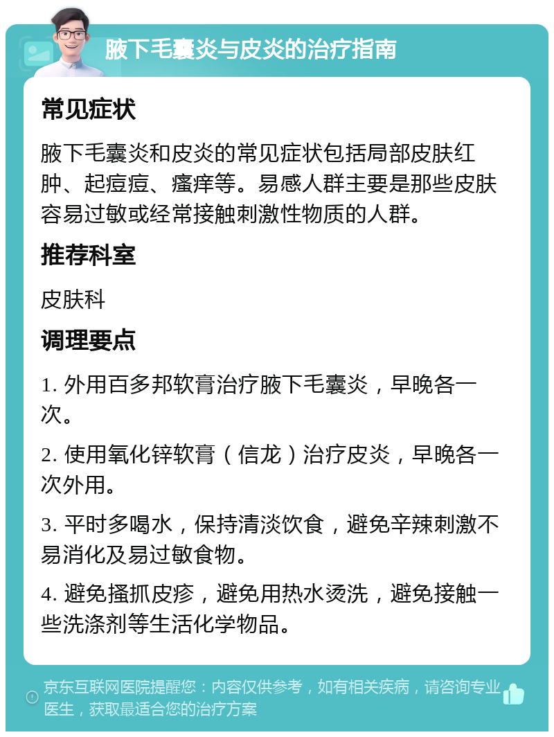 腋下毛囊炎与皮炎的治疗指南 常见症状 腋下毛囊炎和皮炎的常见症状包括局部皮肤红肿、起痘痘、瘙痒等。易感人群主要是那些皮肤容易过敏或经常接触刺激性物质的人群。 推荐科室 皮肤科 调理要点 1. 外用百多邦软膏治疗腋下毛囊炎，早晚各一次。 2. 使用氧化锌软膏（信龙）治疗皮炎，早晚各一次外用。 3. 平时多喝水，保持清淡饮食，避免辛辣刺激不易消化及易过敏食物。 4. 避免搔抓皮疹，避免用热水烫洗，避免接触一些洗涤剂等生活化学物品。