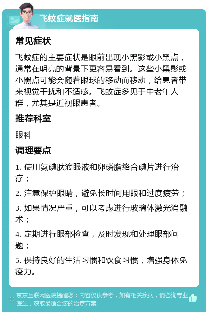 飞蚊症就医指南 常见症状 飞蚊症的主要症状是眼前出现小黑影或小黑点，通常在明亮的背景下更容易看到。这些小黑影或小黑点可能会随着眼球的移动而移动，给患者带来视觉干扰和不适感。飞蚊症多见于中老年人群，尤其是近视眼患者。 推荐科室 眼科 调理要点 1. 使用氨碘肽滴眼液和卵磷脂络合碘片进行治疗； 2. 注意保护眼睛，避免长时间用眼和过度疲劳； 3. 如果情况严重，可以考虑进行玻璃体激光消融术； 4. 定期进行眼部检查，及时发现和处理眼部问题； 5. 保持良好的生活习惯和饮食习惯，增强身体免疫力。