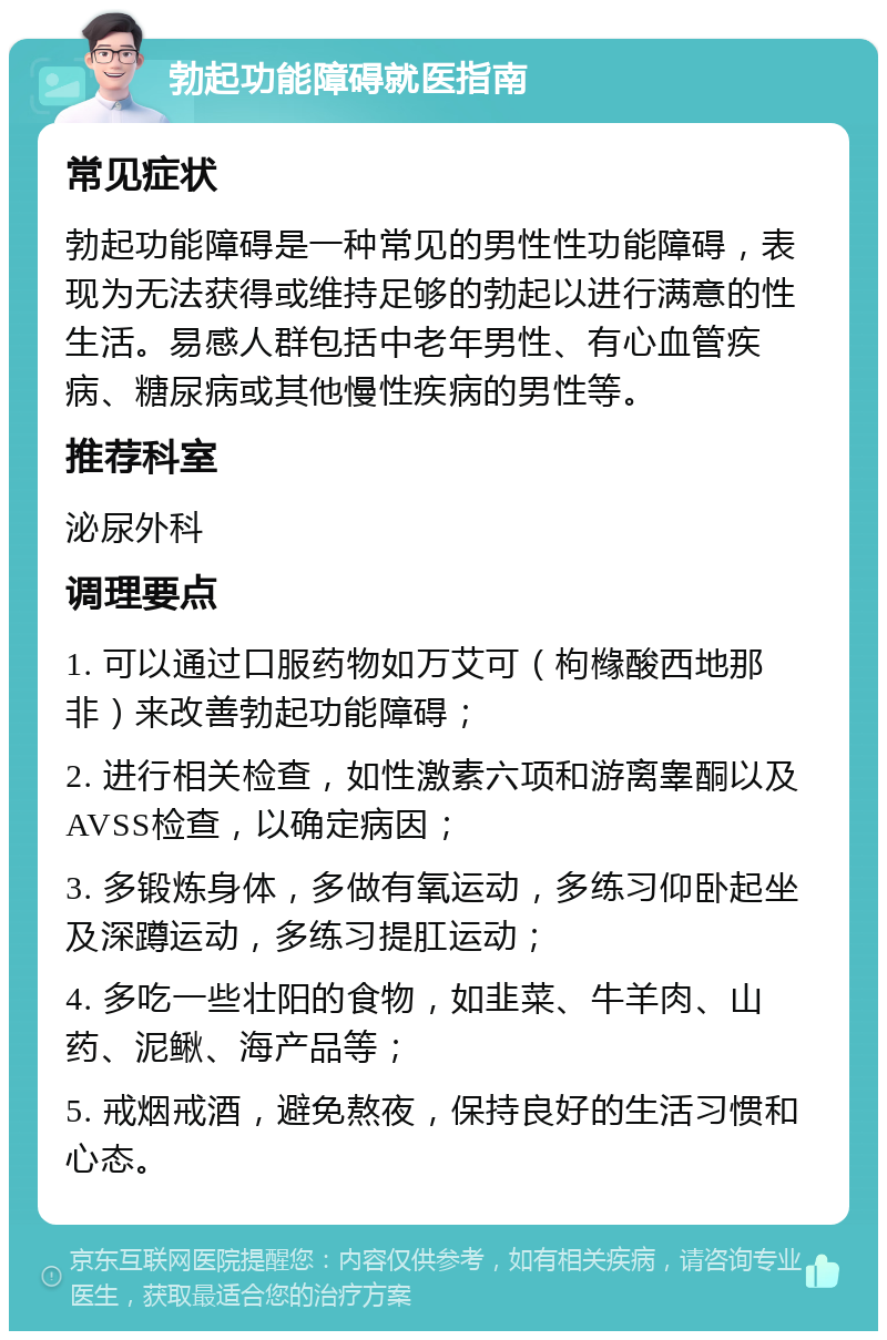 勃起功能障碍就医指南 常见症状 勃起功能障碍是一种常见的男性性功能障碍，表现为无法获得或维持足够的勃起以进行满意的性生活。易感人群包括中老年男性、有心血管疾病、糖尿病或其他慢性疾病的男性等。 推荐科室 泌尿外科 调理要点 1. 可以通过口服药物如万艾可（枸橼酸西地那非）来改善勃起功能障碍； 2. 进行相关检查，如性激素六项和游离睾酮以及AVSS检查，以确定病因； 3. 多锻炼身体，多做有氧运动，多练习仰卧起坐及深蹲运动，多练习提肛运动； 4. 多吃一些壮阳的食物，如韭菜、牛羊肉、山药、泥鳅、海产品等； 5. 戒烟戒酒，避免熬夜，保持良好的生活习惯和心态。