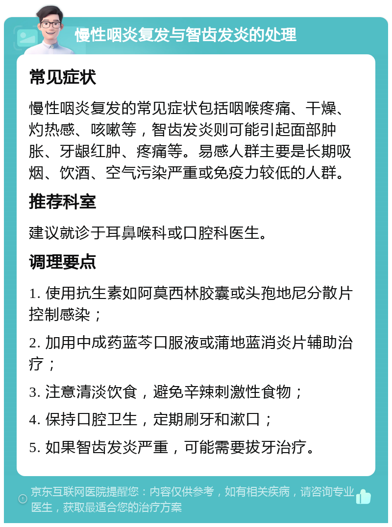 慢性咽炎复发与智齿发炎的处理 常见症状 慢性咽炎复发的常见症状包括咽喉疼痛、干燥、灼热感、咳嗽等，智齿发炎则可能引起面部肿胀、牙龈红肿、疼痛等。易感人群主要是长期吸烟、饮酒、空气污染严重或免疫力较低的人群。 推荐科室 建议就诊于耳鼻喉科或口腔科医生。 调理要点 1. 使用抗生素如阿莫西林胶囊或头孢地尼分散片控制感染； 2. 加用中成药蓝芩口服液或蒲地蓝消炎片辅助治疗； 3. 注意清淡饮食，避免辛辣刺激性食物； 4. 保持口腔卫生，定期刷牙和漱口； 5. 如果智齿发炎严重，可能需要拔牙治疗。