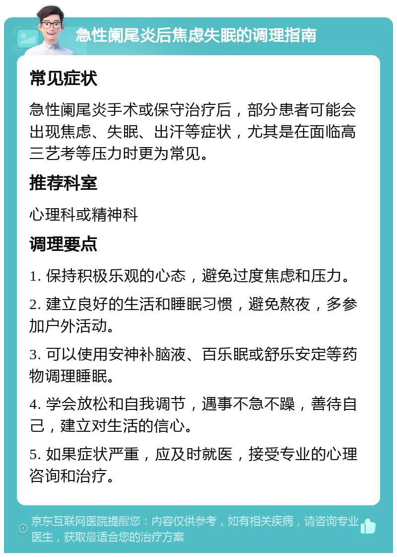 急性阑尾炎后焦虑失眠的调理指南 常见症状 急性阑尾炎手术或保守治疗后，部分患者可能会出现焦虑、失眠、出汗等症状，尤其是在面临高三艺考等压力时更为常见。 推荐科室 心理科或精神科 调理要点 1. 保持积极乐观的心态，避免过度焦虑和压力。 2. 建立良好的生活和睡眠习惯，避免熬夜，多参加户外活动。 3. 可以使用安神补脑液、百乐眠或舒乐安定等药物调理睡眠。 4. 学会放松和自我调节，遇事不急不躁，善待自己，建立对生活的信心。 5. 如果症状严重，应及时就医，接受专业的心理咨询和治疗。