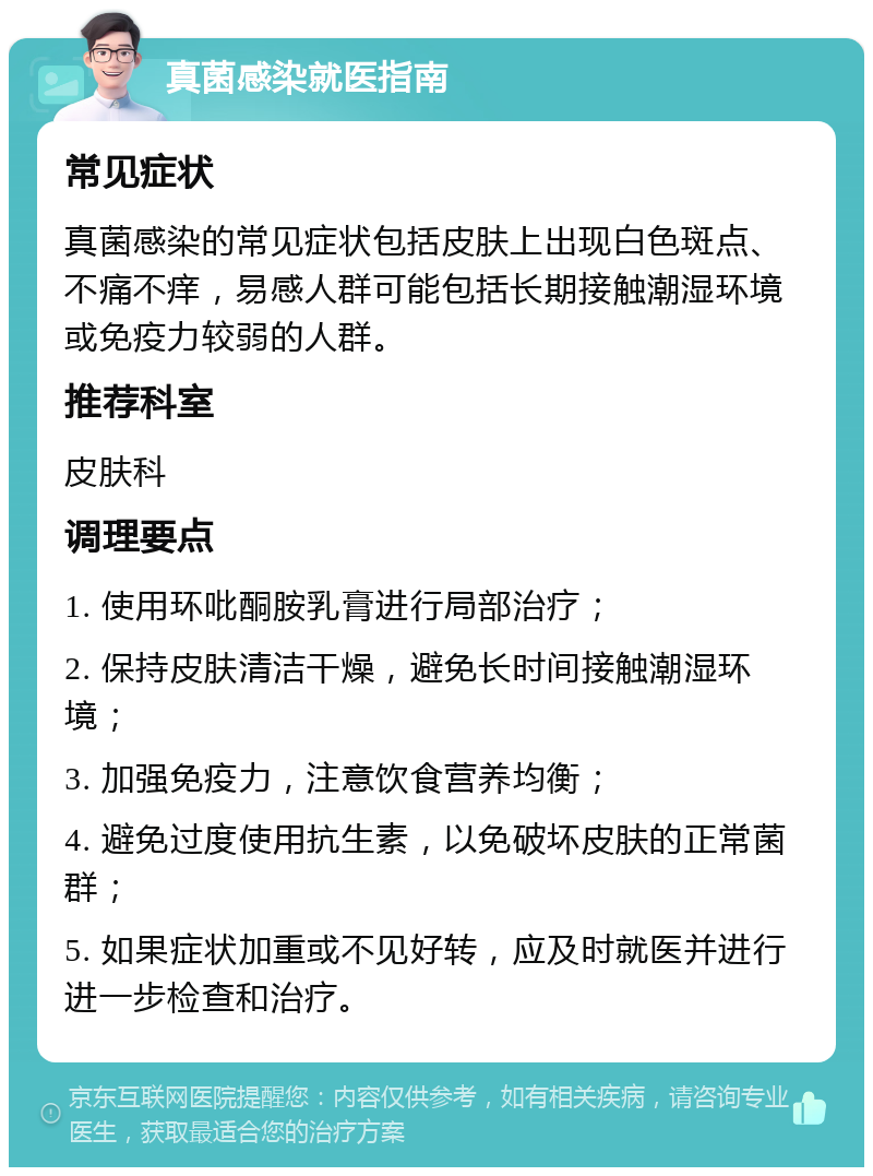 真菌感染就医指南 常见症状 真菌感染的常见症状包括皮肤上出现白色斑点、不痛不痒，易感人群可能包括长期接触潮湿环境或免疫力较弱的人群。 推荐科室 皮肤科 调理要点 1. 使用环吡酮胺乳膏进行局部治疗； 2. 保持皮肤清洁干燥，避免长时间接触潮湿环境； 3. 加强免疫力，注意饮食营养均衡； 4. 避免过度使用抗生素，以免破坏皮肤的正常菌群； 5. 如果症状加重或不见好转，应及时就医并进行进一步检查和治疗。