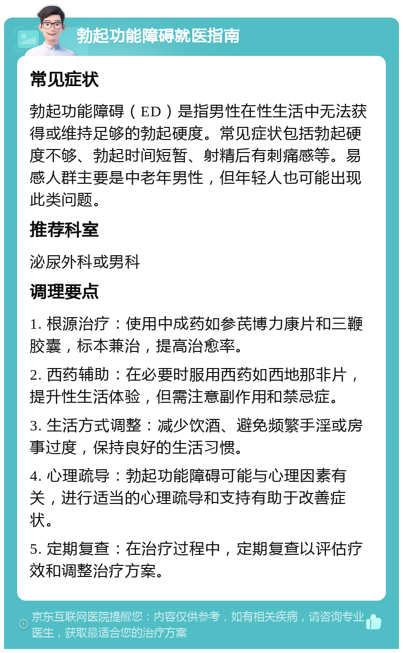 勃起功能障碍就医指南 常见症状 勃起功能障碍（ED）是指男性在性生活中无法获得或维持足够的勃起硬度。常见症状包括勃起硬度不够、勃起时间短暂、射精后有刺痛感等。易感人群主要是中老年男性，但年轻人也可能出现此类问题。 推荐科室 泌尿外科或男科 调理要点 1. 根源治疗：使用中成药如参芪博力康片和三鞭胶囊，标本兼治，提高治愈率。 2. 西药辅助：在必要时服用西药如西地那非片，提升性生活体验，但需注意副作用和禁忌症。 3. 生活方式调整：减少饮酒、避免频繁手淫或房事过度，保持良好的生活习惯。 4. 心理疏导：勃起功能障碍可能与心理因素有关，进行适当的心理疏导和支持有助于改善症状。 5. 定期复查：在治疗过程中，定期复查以评估疗效和调整治疗方案。