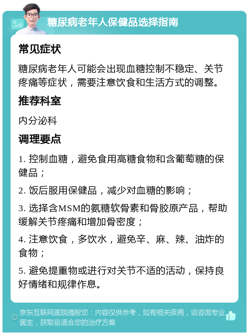 糖尿病老年人保健品选择指南 常见症状 糖尿病老年人可能会出现血糖控制不稳定、关节疼痛等症状，需要注意饮食和生活方式的调整。 推荐科室 内分泌科 调理要点 1. 控制血糖，避免食用高糖食物和含葡萄糖的保健品； 2. 饭后服用保健品，减少对血糖的影响； 3. 选择含MSM的氨糖软骨素和骨胶原产品，帮助缓解关节疼痛和增加骨密度； 4. 注意饮食，多饮水，避免辛、麻、辣、油炸的食物； 5. 避免提重物或进行对关节不适的活动，保持良好情绪和规律作息。