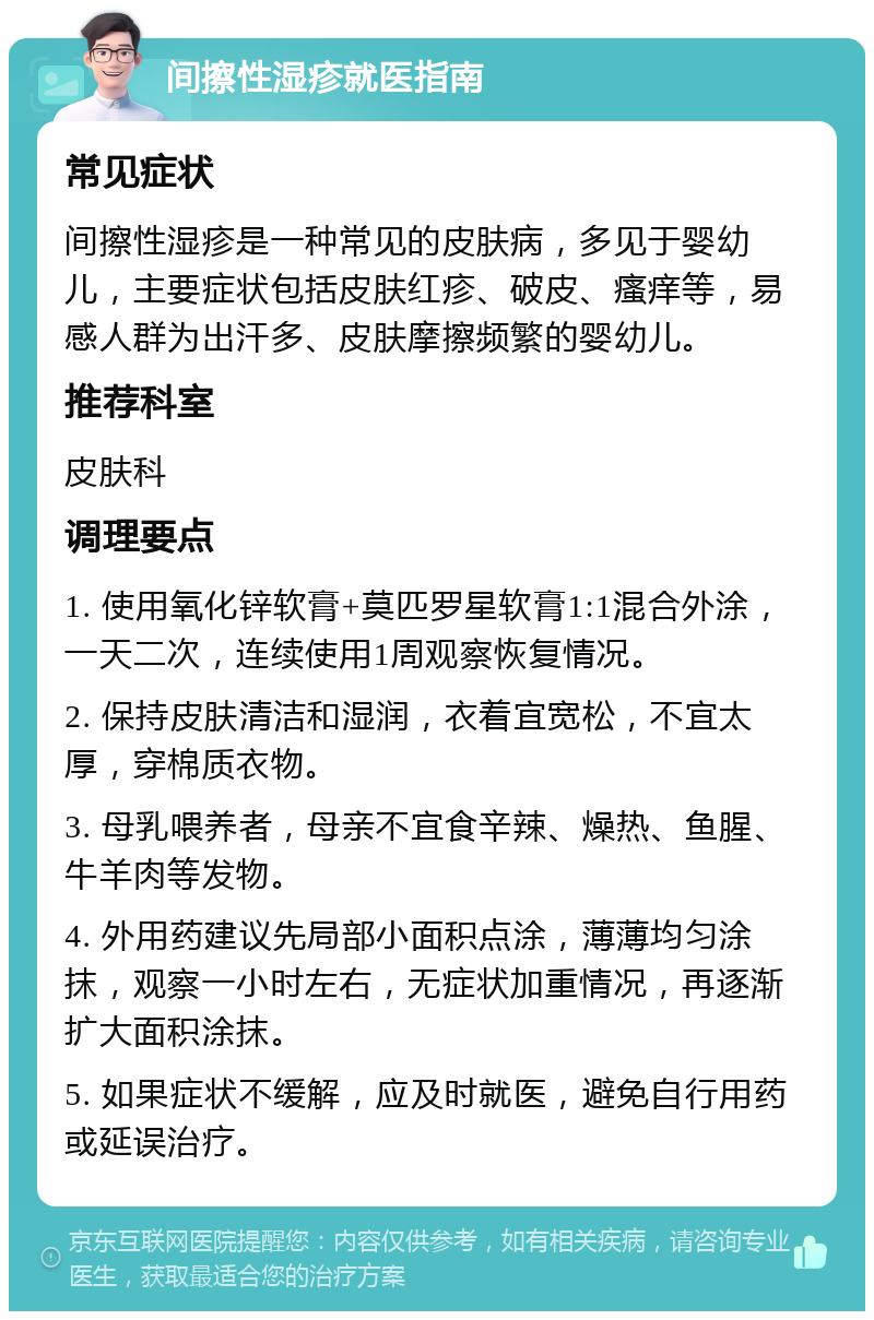 间擦性湿疹就医指南 常见症状 间擦性湿疹是一种常见的皮肤病，多见于婴幼儿，主要症状包括皮肤红疹、破皮、瘙痒等，易感人群为出汗多、皮肤摩擦频繁的婴幼儿。 推荐科室 皮肤科 调理要点 1. 使用氧化锌软膏+莫匹罗星软膏1:1混合外涂，一天二次，连续使用1周观察恢复情况。 2. 保持皮肤清洁和湿润，衣着宜宽松，不宜太厚，穿棉质衣物。 3. 母乳喂养者，母亲不宜食辛辣、燥热、鱼腥、牛羊肉等发物。 4. 外用药建议先局部小面积点涂，薄薄均匀涂抹，观察一小时左右，无症状加重情况，再逐渐扩大面积涂抹。 5. 如果症状不缓解，应及时就医，避免自行用药或延误治疗。