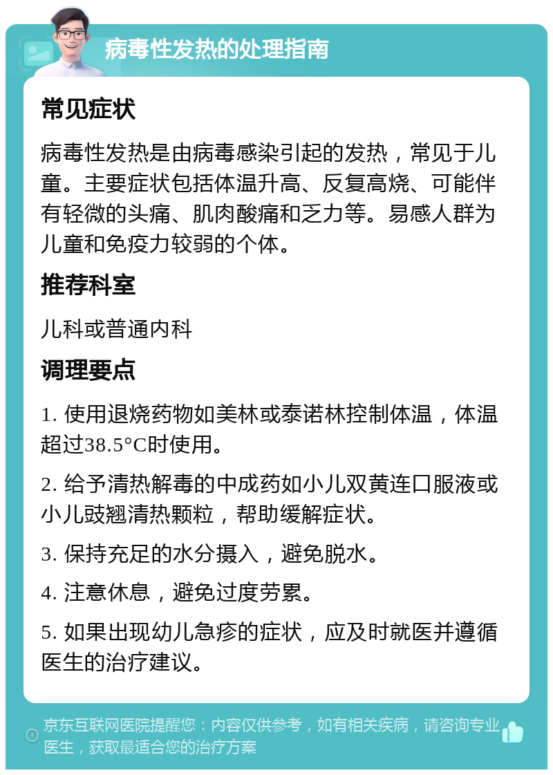 病毒性发热的处理指南 常见症状 病毒性发热是由病毒感染引起的发热，常见于儿童。主要症状包括体温升高、反复高烧、可能伴有轻微的头痛、肌肉酸痛和乏力等。易感人群为儿童和免疫力较弱的个体。 推荐科室 儿科或普通内科 调理要点 1. 使用退烧药物如美林或泰诺林控制体温，体温超过38.5°C时使用。 2. 给予清热解毒的中成药如小儿双黄连口服液或小儿豉翘清热颗粒，帮助缓解症状。 3. 保持充足的水分摄入，避免脱水。 4. 注意休息，避免过度劳累。 5. 如果出现幼儿急疹的症状，应及时就医并遵循医生的治疗建议。