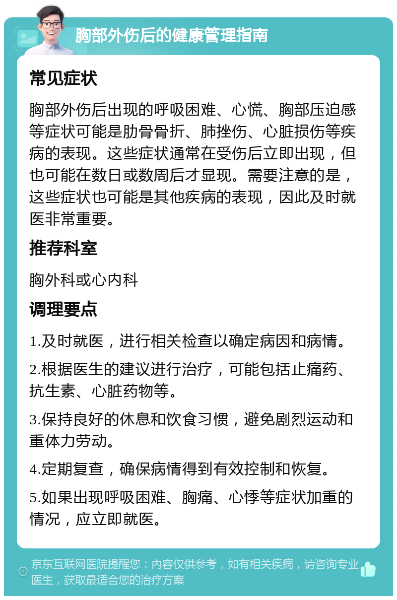 胸部外伤后的健康管理指南 常见症状 胸部外伤后出现的呼吸困难、心慌、胸部压迫感等症状可能是肋骨骨折、肺挫伤、心脏损伤等疾病的表现。这些症状通常在受伤后立即出现，但也可能在数日或数周后才显现。需要注意的是，这些症状也可能是其他疾病的表现，因此及时就医非常重要。 推荐科室 胸外科或心内科 调理要点 1.及时就医，进行相关检查以确定病因和病情。 2.根据医生的建议进行治疗，可能包括止痛药、抗生素、心脏药物等。 3.保持良好的休息和饮食习惯，避免剧烈运动和重体力劳动。 4.定期复查，确保病情得到有效控制和恢复。 5.如果出现呼吸困难、胸痛、心悸等症状加重的情况，应立即就医。