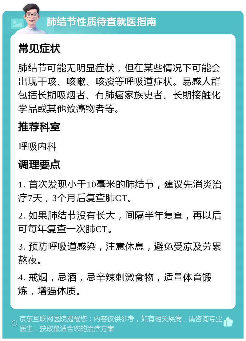 肺结节性质待查就医指南 常见症状 肺结节可能无明显症状，但在某些情况下可能会出现干咳、咳嗽、咳痰等呼吸道症状。易感人群包括长期吸烟者、有肺癌家族史者、长期接触化学品或其他致癌物者等。 推荐科室 呼吸内科 调理要点 1. 首次发现小于10毫米的肺结节，建议先消炎治疗7天，3个月后复查肺CT。 2. 如果肺结节没有长大，间隔半年复查，再以后可每年复查一次肺CT。 3. 预防呼吸道感染，注意休息，避免受凉及劳累熬夜。 4. 戒烟，忌酒，忌辛辣刺激食物，适量体育锻炼，增强体质。