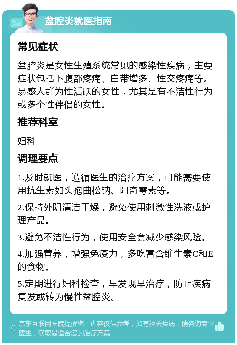 盆腔炎就医指南 常见症状 盆腔炎是女性生殖系统常见的感染性疾病，主要症状包括下腹部疼痛、白带增多、性交疼痛等。易感人群为性活跃的女性，尤其是有不洁性行为或多个性伴侣的女性。 推荐科室 妇科 调理要点 1.及时就医，遵循医生的治疗方案，可能需要使用抗生素如头孢曲松钠、阿奇霉素等。 2.保持外阴清洁干燥，避免使用刺激性洗液或护理产品。 3.避免不洁性行为，使用安全套减少感染风险。 4.加强营养，增强免疫力，多吃富含维生素C和E的食物。 5.定期进行妇科检查，早发现早治疗，防止疾病复发或转为慢性盆腔炎。