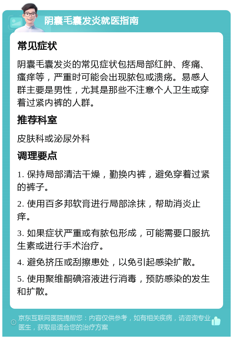 阴囊毛囊发炎就医指南 常见症状 阴囊毛囊发炎的常见症状包括局部红肿、疼痛、瘙痒等，严重时可能会出现脓包或溃疡。易感人群主要是男性，尤其是那些不注意个人卫生或穿着过紧内裤的人群。 推荐科室 皮肤科或泌尿外科 调理要点 1. 保持局部清洁干燥，勤换内裤，避免穿着过紧的裤子。 2. 使用百多邦软膏进行局部涂抹，帮助消炎止痒。 3. 如果症状严重或有脓包形成，可能需要口服抗生素或进行手术治疗。 4. 避免挤压或刮擦患处，以免引起感染扩散。 5. 使用聚维酮碘溶液进行消毒，预防感染的发生和扩散。