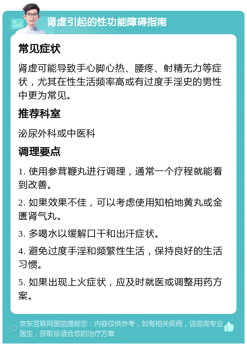 肾虚引起的性功能障碍指南 常见症状 肾虚可能导致手心脚心热、腰疼、射精无力等症状，尤其在性生活频率高或有过度手淫史的男性中更为常见。 推荐科室 泌尿外科或中医科 调理要点 1. 使用参茸鞭丸进行调理，通常一个疗程就能看到改善。 2. 如果效果不佳，可以考虑使用知柏地黄丸或金匮肾气丸。 3. 多喝水以缓解口干和出汗症状。 4. 避免过度手淫和频繁性生活，保持良好的生活习惯。 5. 如果出现上火症状，应及时就医或调整用药方案。