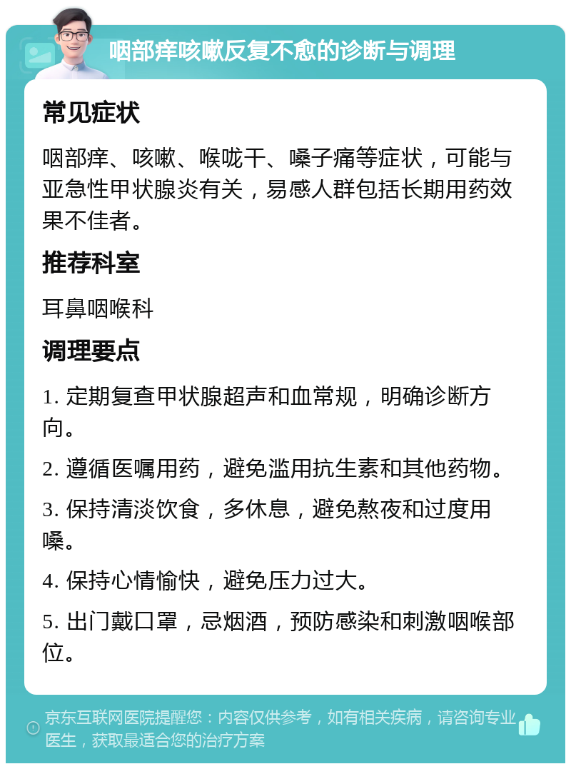 咽部痒咳嗽反复不愈的诊断与调理 常见症状 咽部痒、咳嗽、喉咙干、嗓子痛等症状，可能与亚急性甲状腺炎有关，易感人群包括长期用药效果不佳者。 推荐科室 耳鼻咽喉科 调理要点 1. 定期复查甲状腺超声和血常规，明确诊断方向。 2. 遵循医嘱用药，避免滥用抗生素和其他药物。 3. 保持清淡饮食，多休息，避免熬夜和过度用嗓。 4. 保持心情愉快，避免压力过大。 5. 出门戴口罩，忌烟酒，预防感染和刺激咽喉部位。