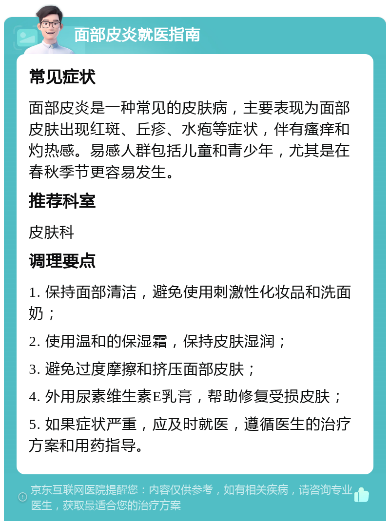 面部皮炎就医指南 常见症状 面部皮炎是一种常见的皮肤病，主要表现为面部皮肤出现红斑、丘疹、水疱等症状，伴有瘙痒和灼热感。易感人群包括儿童和青少年，尤其是在春秋季节更容易发生。 推荐科室 皮肤科 调理要点 1. 保持面部清洁，避免使用刺激性化妆品和洗面奶； 2. 使用温和的保湿霜，保持皮肤湿润； 3. 避免过度摩擦和挤压面部皮肤； 4. 外用尿素维生素E乳膏，帮助修复受损皮肤； 5. 如果症状严重，应及时就医，遵循医生的治疗方案和用药指导。