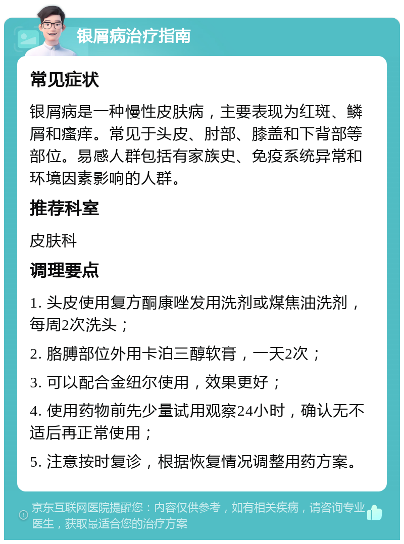 银屑病治疗指南 常见症状 银屑病是一种慢性皮肤病，主要表现为红斑、鳞屑和瘙痒。常见于头皮、肘部、膝盖和下背部等部位。易感人群包括有家族史、免疫系统异常和环境因素影响的人群。 推荐科室 皮肤科 调理要点 1. 头皮使用复方酮康唑发用洗剂或煤焦油洗剂，每周2次洗头； 2. 胳膊部位外用卡泊三醇软膏，一天2次； 3. 可以配合金纽尔使用，效果更好； 4. 使用药物前先少量试用观察24小时，确认无不适后再正常使用； 5. 注意按时复诊，根据恢复情况调整用药方案。