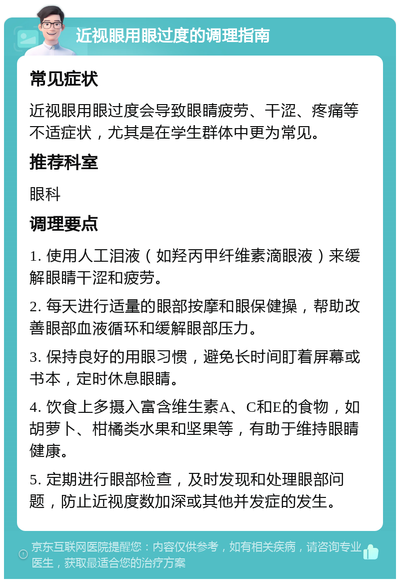 近视眼用眼过度的调理指南 常见症状 近视眼用眼过度会导致眼睛疲劳、干涩、疼痛等不适症状，尤其是在学生群体中更为常见。 推荐科室 眼科 调理要点 1. 使用人工泪液（如羟丙甲纤维素滴眼液）来缓解眼睛干涩和疲劳。 2. 每天进行适量的眼部按摩和眼保健操，帮助改善眼部血液循环和缓解眼部压力。 3. 保持良好的用眼习惯，避免长时间盯着屏幕或书本，定时休息眼睛。 4. 饮食上多摄入富含维生素A、C和E的食物，如胡萝卜、柑橘类水果和坚果等，有助于维持眼睛健康。 5. 定期进行眼部检查，及时发现和处理眼部问题，防止近视度数加深或其他并发症的发生。