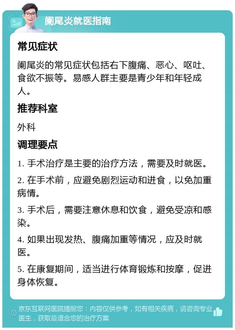 阑尾炎就医指南 常见症状 阑尾炎的常见症状包括右下腹痛、恶心、呕吐、食欲不振等。易感人群主要是青少年和年轻成人。 推荐科室 外科 调理要点 1. 手术治疗是主要的治疗方法，需要及时就医。 2. 在手术前，应避免剧烈运动和进食，以免加重病情。 3. 手术后，需要注意休息和饮食，避免受凉和感染。 4. 如果出现发热、腹痛加重等情况，应及时就医。 5. 在康复期间，适当进行体育锻炼和按摩，促进身体恢复。