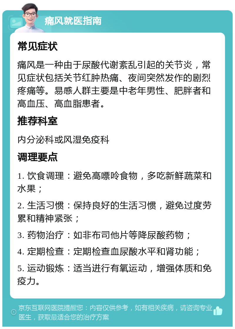 痛风就医指南 常见症状 痛风是一种由于尿酸代谢紊乱引起的关节炎，常见症状包括关节红肿热痛、夜间突然发作的剧烈疼痛等。易感人群主要是中老年男性、肥胖者和高血压、高血脂患者。 推荐科室 内分泌科或风湿免疫科 调理要点 1. 饮食调理：避免高嘌呤食物，多吃新鲜蔬菜和水果； 2. 生活习惯：保持良好的生活习惯，避免过度劳累和精神紧张； 3. 药物治疗：如非布司他片等降尿酸药物； 4. 定期检查：定期检查血尿酸水平和肾功能； 5. 运动锻炼：适当进行有氧运动，增强体质和免疫力。