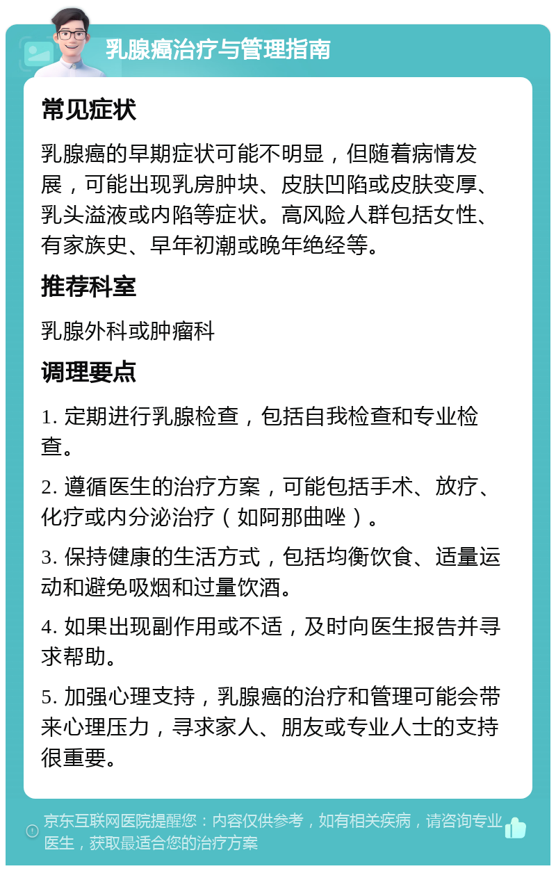 乳腺癌治疗与管理指南 常见症状 乳腺癌的早期症状可能不明显，但随着病情发展，可能出现乳房肿块、皮肤凹陷或皮肤变厚、乳头溢液或内陷等症状。高风险人群包括女性、有家族史、早年初潮或晚年绝经等。 推荐科室 乳腺外科或肿瘤科 调理要点 1. 定期进行乳腺检查，包括自我检查和专业检查。 2. 遵循医生的治疗方案，可能包括手术、放疗、化疗或内分泌治疗（如阿那曲唑）。 3. 保持健康的生活方式，包括均衡饮食、适量运动和避免吸烟和过量饮酒。 4. 如果出现副作用或不适，及时向医生报告并寻求帮助。 5. 加强心理支持，乳腺癌的治疗和管理可能会带来心理压力，寻求家人、朋友或专业人士的支持很重要。