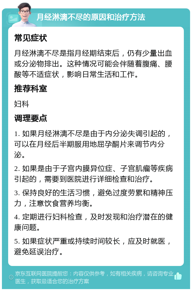 月经淋漓不尽的原因和治疗方法 常见症状 月经淋漓不尽是指月经期结束后，仍有少量出血或分泌物排出。这种情况可能会伴随着腹痛、腰酸等不适症状，影响日常生活和工作。 推荐科室 妇科 调理要点 1. 如果月经淋漓不尽是由于内分泌失调引起的，可以在月经后半期服用地屈孕酮片来调节内分泌。 2. 如果是由于子宫内膜异位症、子宫肌瘤等疾病引起的，需要到医院进行详细检查和治疗。 3. 保持良好的生活习惯，避免过度劳累和精神压力，注意饮食营养均衡。 4. 定期进行妇科检查，及时发现和治疗潜在的健康问题。 5. 如果症状严重或持续时间较长，应及时就医，避免延误治疗。