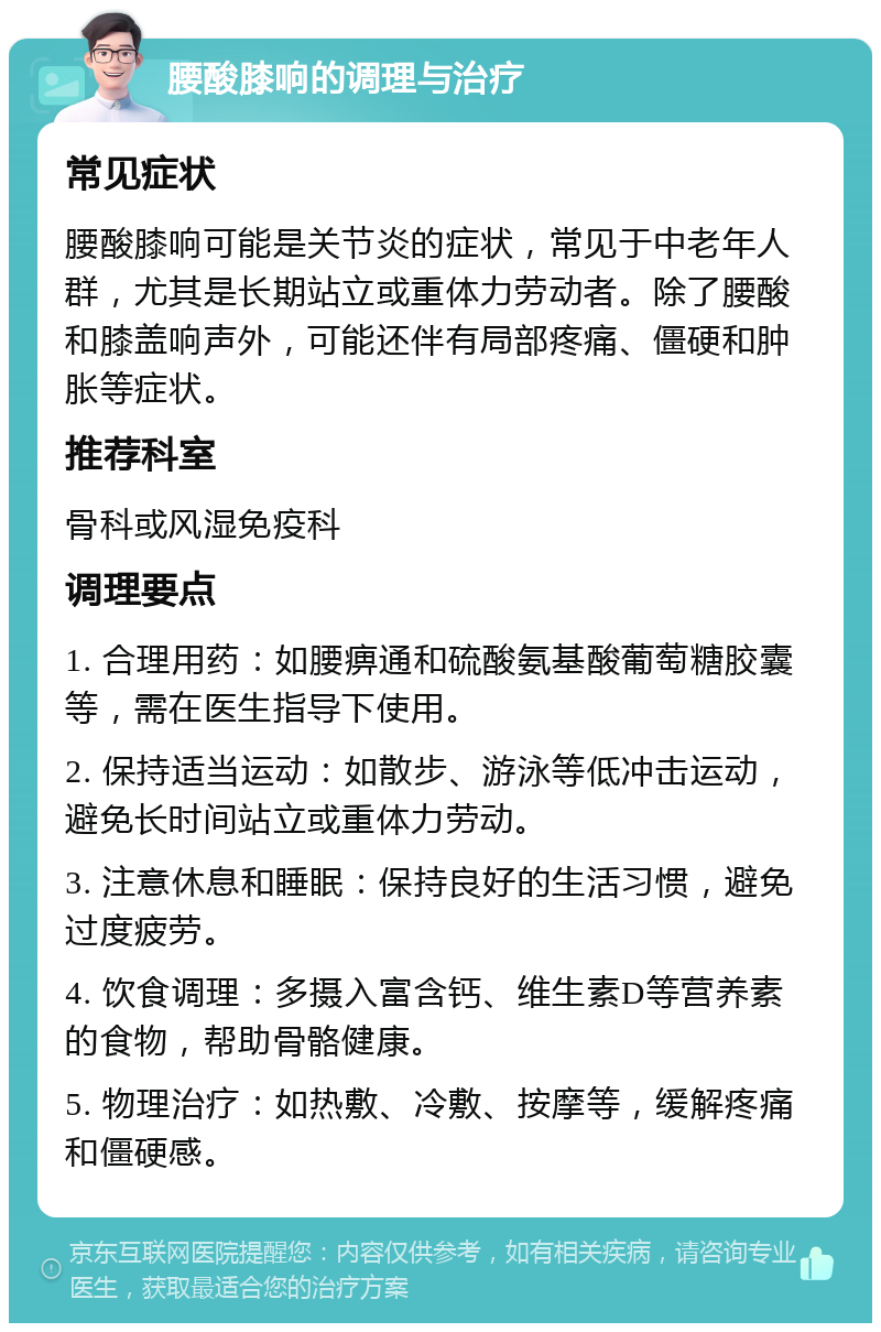 腰酸膝响的调理与治疗 常见症状 腰酸膝响可能是关节炎的症状，常见于中老年人群，尤其是长期站立或重体力劳动者。除了腰酸和膝盖响声外，可能还伴有局部疼痛、僵硬和肿胀等症状。 推荐科室 骨科或风湿免疫科 调理要点 1. 合理用药：如腰痹通和硫酸氨基酸葡萄糖胶囊等，需在医生指导下使用。 2. 保持适当运动：如散步、游泳等低冲击运动，避免长时间站立或重体力劳动。 3. 注意休息和睡眠：保持良好的生活习惯，避免过度疲劳。 4. 饮食调理：多摄入富含钙、维生素D等营养素的食物，帮助骨骼健康。 5. 物理治疗：如热敷、冷敷、按摩等，缓解疼痛和僵硬感。