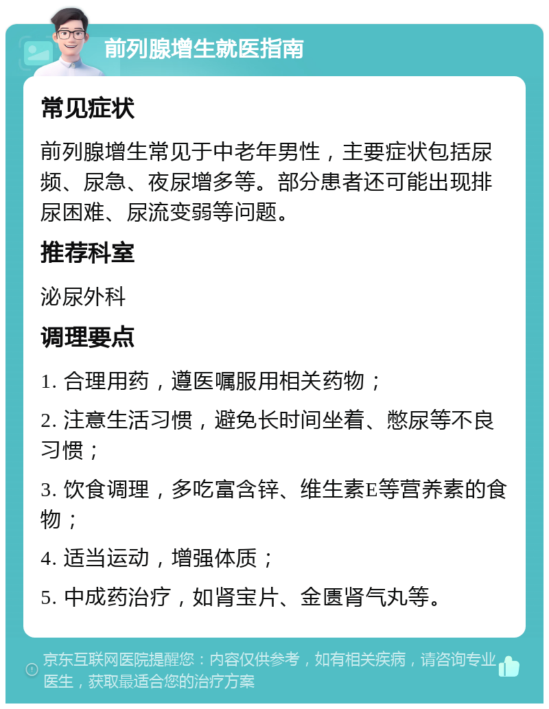 前列腺增生就医指南 常见症状 前列腺增生常见于中老年男性，主要症状包括尿频、尿急、夜尿增多等。部分患者还可能出现排尿困难、尿流变弱等问题。 推荐科室 泌尿外科 调理要点 1. 合理用药，遵医嘱服用相关药物； 2. 注意生活习惯，避免长时间坐着、憋尿等不良习惯； 3. 饮食调理，多吃富含锌、维生素E等营养素的食物； 4. 适当运动，增强体质； 5. 中成药治疗，如肾宝片、金匮肾气丸等。