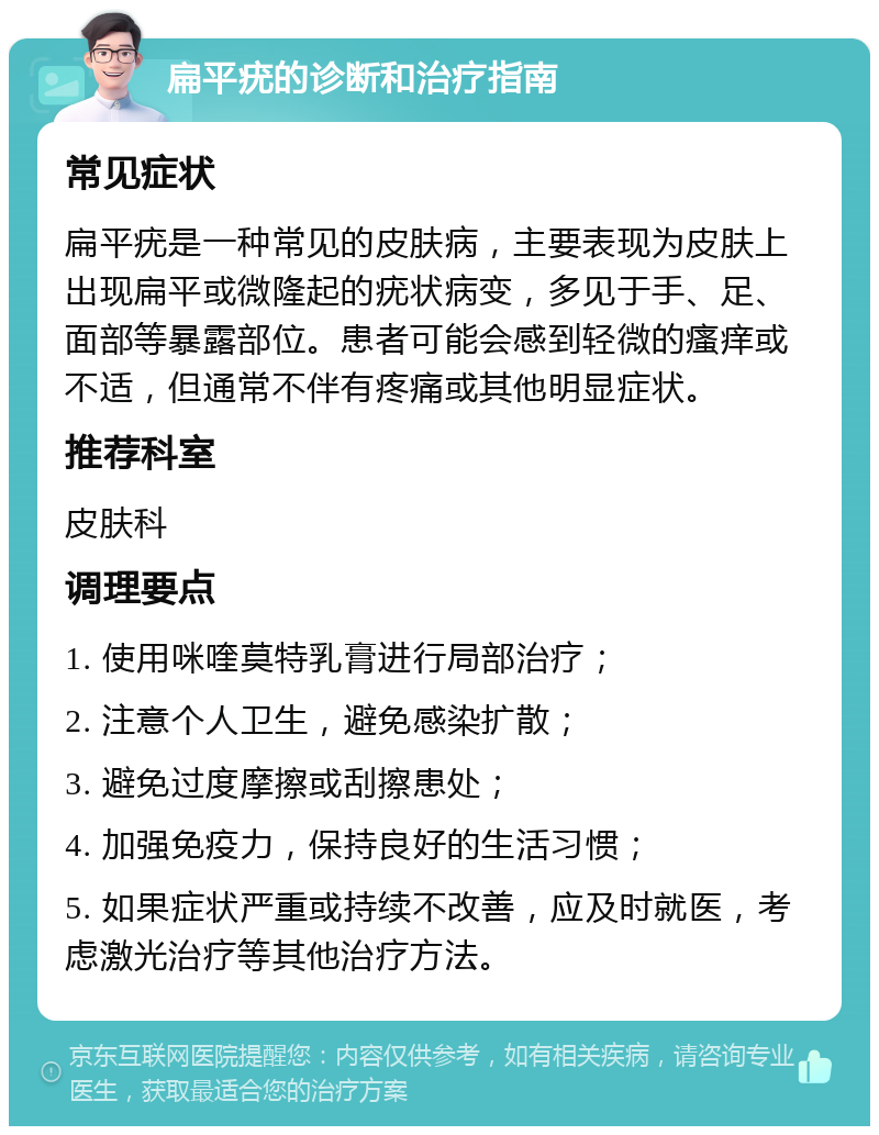 扁平疣的诊断和治疗指南 常见症状 扁平疣是一种常见的皮肤病，主要表现为皮肤上出现扁平或微隆起的疣状病变，多见于手、足、面部等暴露部位。患者可能会感到轻微的瘙痒或不适，但通常不伴有疼痛或其他明显症状。 推荐科室 皮肤科 调理要点 1. 使用咪喹莫特乳膏进行局部治疗； 2. 注意个人卫生，避免感染扩散； 3. 避免过度摩擦或刮擦患处； 4. 加强免疫力，保持良好的生活习惯； 5. 如果症状严重或持续不改善，应及时就医，考虑激光治疗等其他治疗方法。