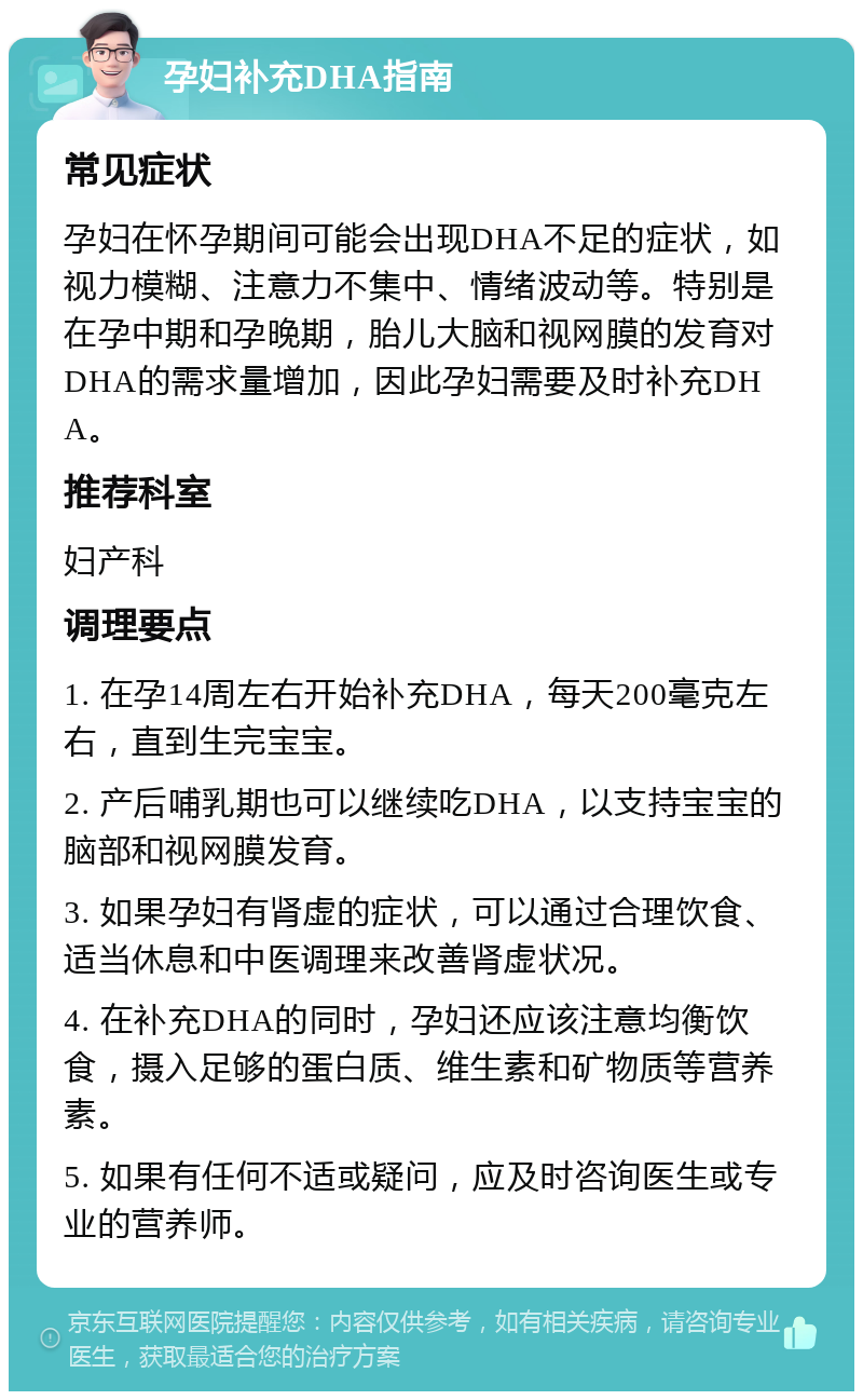 孕妇补充DHA指南 常见症状 孕妇在怀孕期间可能会出现DHA不足的症状，如视力模糊、注意力不集中、情绪波动等。特别是在孕中期和孕晚期，胎儿大脑和视网膜的发育对DHA的需求量增加，因此孕妇需要及时补充DHA。 推荐科室 妇产科 调理要点 1. 在孕14周左右开始补充DHA，每天200毫克左右，直到生完宝宝。 2. 产后哺乳期也可以继续吃DHA，以支持宝宝的脑部和视网膜发育。 3. 如果孕妇有肾虚的症状，可以通过合理饮食、适当休息和中医调理来改善肾虚状况。 4. 在补充DHA的同时，孕妇还应该注意均衡饮食，摄入足够的蛋白质、维生素和矿物质等营养素。 5. 如果有任何不适或疑问，应及时咨询医生或专业的营养师。