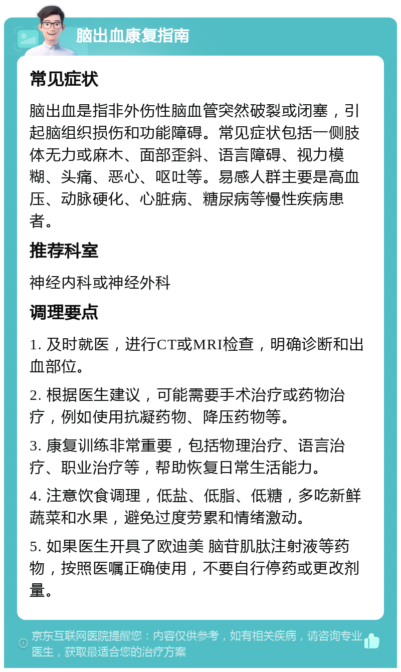 脑出血康复指南 常见症状 脑出血是指非外伤性脑血管突然破裂或闭塞，引起脑组织损伤和功能障碍。常见症状包括一侧肢体无力或麻木、面部歪斜、语言障碍、视力模糊、头痛、恶心、呕吐等。易感人群主要是高血压、动脉硬化、心脏病、糖尿病等慢性疾病患者。 推荐科室 神经内科或神经外科 调理要点 1. 及时就医，进行CT或MRI检查，明确诊断和出血部位。 2. 根据医生建议，可能需要手术治疗或药物治疗，例如使用抗凝药物、降压药物等。 3. 康复训练非常重要，包括物理治疗、语言治疗、职业治疗等，帮助恢复日常生活能力。 4. 注意饮食调理，低盐、低脂、低糖，多吃新鲜蔬菜和水果，避免过度劳累和情绪激动。 5. 如果医生开具了欧迪美 脑苷肌肽注射液等药物，按照医嘱正确使用，不要自行停药或更改剂量。