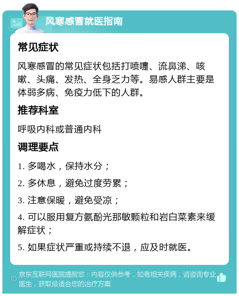 风寒感冒就医指南 常见症状 风寒感冒的常见症状包括打喷嚏、流鼻涕、咳嗽、头痛、发热、全身乏力等。易感人群主要是体弱多病、免疫力低下的人群。 推荐科室 呼吸内科或普通内科 调理要点 1. 多喝水，保持水分； 2. 多休息，避免过度劳累； 3. 注意保暖，避免受凉； 4. 可以服用复方氨酚光那敏颗粒和岩白菜素来缓解症状； 5. 如果症状严重或持续不退，应及时就医。