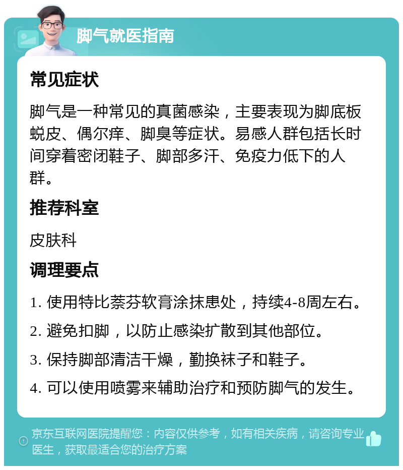 脚气就医指南 常见症状 脚气是一种常见的真菌感染，主要表现为脚底板蜕皮、偶尔痒、脚臭等症状。易感人群包括长时间穿着密闭鞋子、脚部多汗、免疫力低下的人群。 推荐科室 皮肤科 调理要点 1. 使用特比萘芬软膏涂抹患处，持续4-8周左右。 2. 避免扣脚，以防止感染扩散到其他部位。 3. 保持脚部清洁干燥，勤换袜子和鞋子。 4. 可以使用喷雾来辅助治疗和预防脚气的发生。