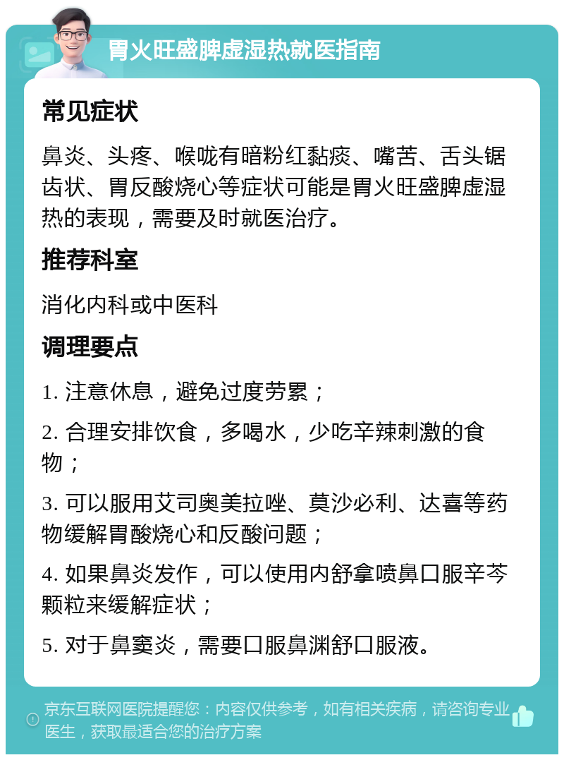 胃火旺盛脾虚湿热就医指南 常见症状 鼻炎、头疼、喉咙有暗粉红黏痰、嘴苦、舌头锯齿状、胃反酸烧心等症状可能是胃火旺盛脾虚湿热的表现，需要及时就医治疗。 推荐科室 消化内科或中医科 调理要点 1. 注意休息，避免过度劳累； 2. 合理安排饮食，多喝水，少吃辛辣刺激的食物； 3. 可以服用艾司奥美拉唑、莫沙必利、达喜等药物缓解胃酸烧心和反酸问题； 4. 如果鼻炎发作，可以使用内舒拿喷鼻口服辛芩颗粒来缓解症状； 5. 对于鼻窦炎，需要口服鼻渊舒口服液。