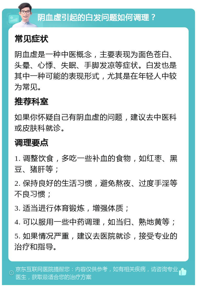 阴血虚引起的白发问题如何调理？ 常见症状 阴血虚是一种中医概念，主要表现为面色苍白、头晕、心悸、失眠、手脚发凉等症状。白发也是其中一种可能的表现形式，尤其是在年轻人中较为常见。 推荐科室 如果你怀疑自己有阴血虚的问题，建议去中医科或皮肤科就诊。 调理要点 1. 调整饮食，多吃一些补血的食物，如红枣、黑豆、猪肝等； 2. 保持良好的生活习惯，避免熬夜、过度手淫等不良习惯； 3. 适当进行体育锻炼，增强体质； 4. 可以服用一些中药调理，如当归、熟地黄等； 5. 如果情况严重，建议去医院就诊，接受专业的治疗和指导。