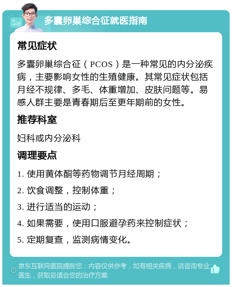 多囊卵巢综合征就医指南 常见症状 多囊卵巢综合征（PCOS）是一种常见的内分泌疾病，主要影响女性的生殖健康。其常见症状包括月经不规律、多毛、体重增加、皮肤问题等。易感人群主要是青春期后至更年期前的女性。 推荐科室 妇科或内分泌科 调理要点 1. 使用黄体酮等药物调节月经周期； 2. 饮食调整，控制体重； 3. 进行适当的运动； 4. 如果需要，使用口服避孕药来控制症状； 5. 定期复查，监测病情变化。