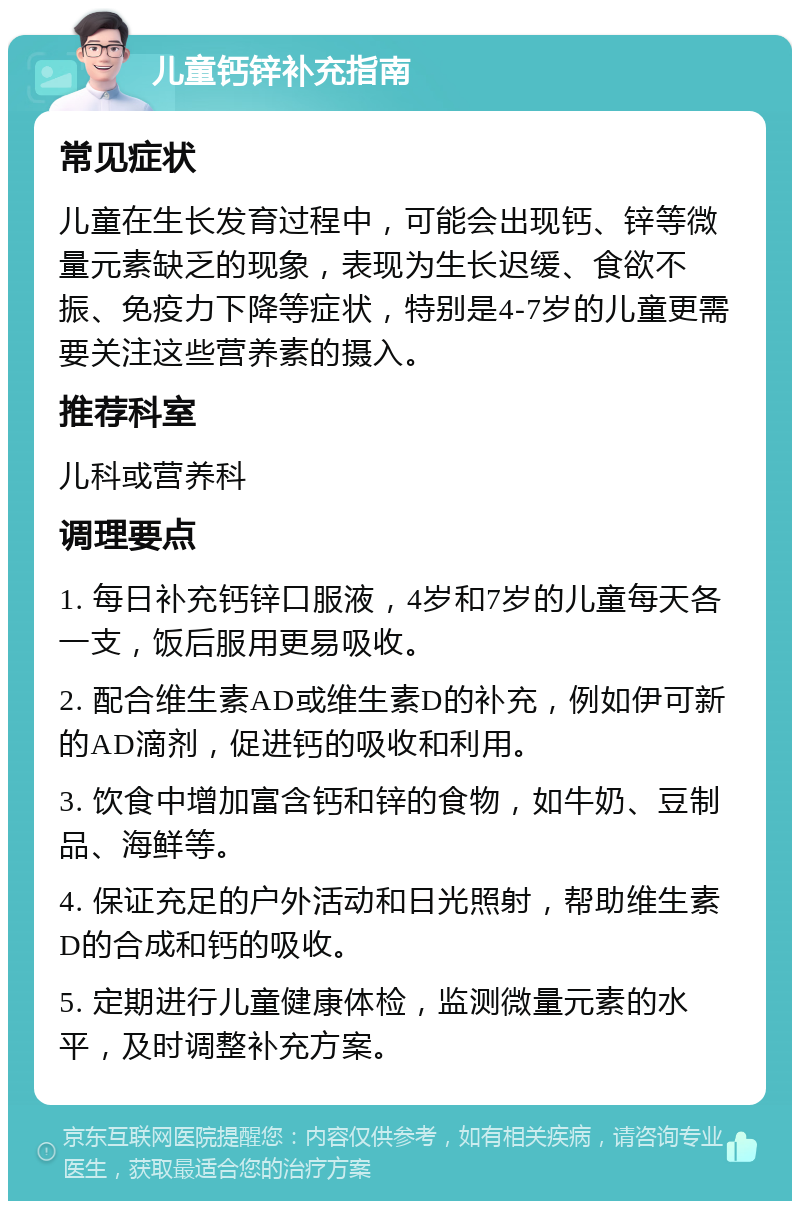 儿童钙锌补充指南 常见症状 儿童在生长发育过程中，可能会出现钙、锌等微量元素缺乏的现象，表现为生长迟缓、食欲不振、免疫力下降等症状，特别是4-7岁的儿童更需要关注这些营养素的摄入。 推荐科室 儿科或营养科 调理要点 1. 每日补充钙锌口服液，4岁和7岁的儿童每天各一支，饭后服用更易吸收。 2. 配合维生素AD或维生素D的补充，例如伊可新的AD滴剂，促进钙的吸收和利用。 3. 饮食中增加富含钙和锌的食物，如牛奶、豆制品、海鲜等。 4. 保证充足的户外活动和日光照射，帮助维生素D的合成和钙的吸收。 5. 定期进行儿童健康体检，监测微量元素的水平，及时调整补充方案。