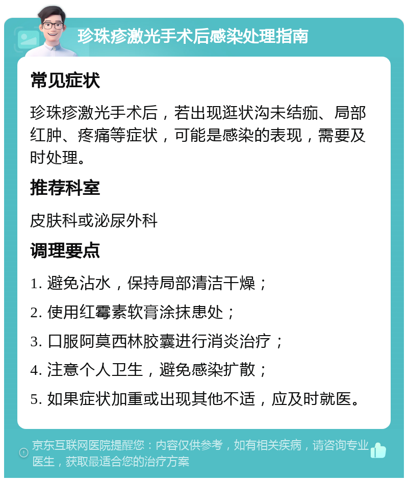 珍珠疹激光手术后感染处理指南 常见症状 珍珠疹激光手术后，若出现逛状沟未结痂、局部红肿、疼痛等症状，可能是感染的表现，需要及时处理。 推荐科室 皮肤科或泌尿外科 调理要点 1. 避免沾水，保持局部清洁干燥； 2. 使用红霉素软膏涂抹患处； 3. 口服阿莫西林胶囊进行消炎治疗； 4. 注意个人卫生，避免感染扩散； 5. 如果症状加重或出现其他不适，应及时就医。